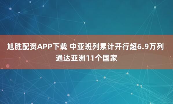 旭胜配资APP下载 中亚班列累计开行超6.9万列 通达亚洲11个国家