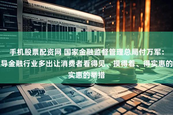 手机股票配资网 国家金融监督管理总局付万军：将指导金融行业多出让消费者看得见、摸得着、得实惠的举措