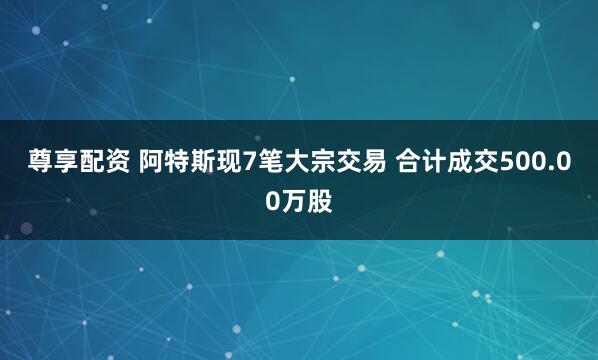 尊享配资 阿特斯现7笔大宗交易 合计成交500.00万股