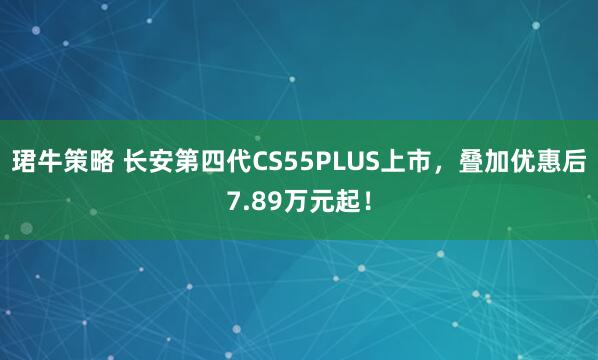 珺牛策略 长安第四代CS55PLUS上市，叠加优惠后7.89万元起！
