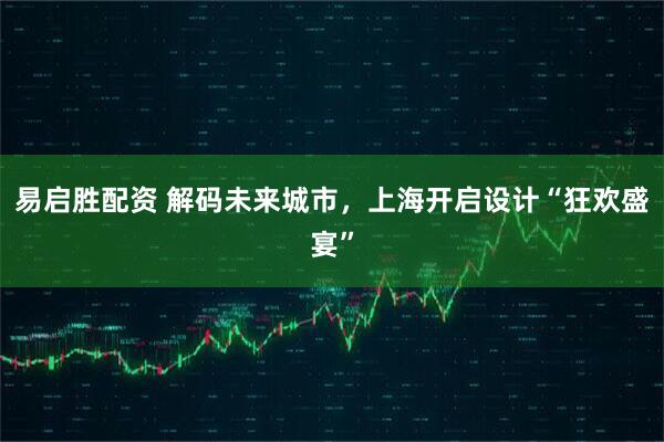 易启胜配资 解码未来城市，上海开启设计“狂欢盛宴”