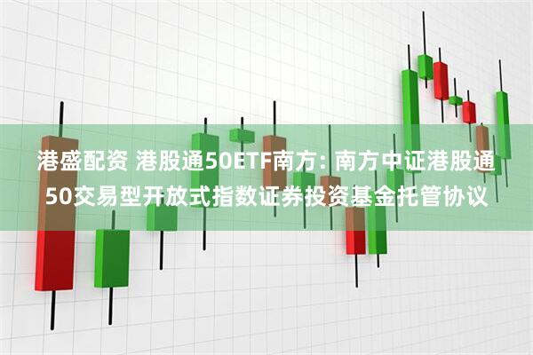 港盛配资 港股通50ETF南方: 南方中证港股通50交易型开放式指数证券投资基金托管协议