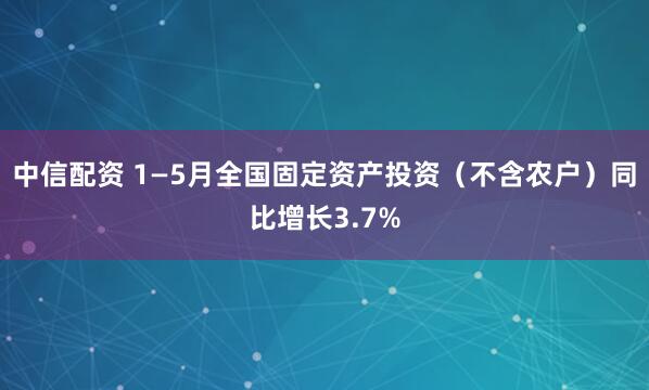 中信配资 1—5月全国固定资产投资（不含农户）同比增长3.7%