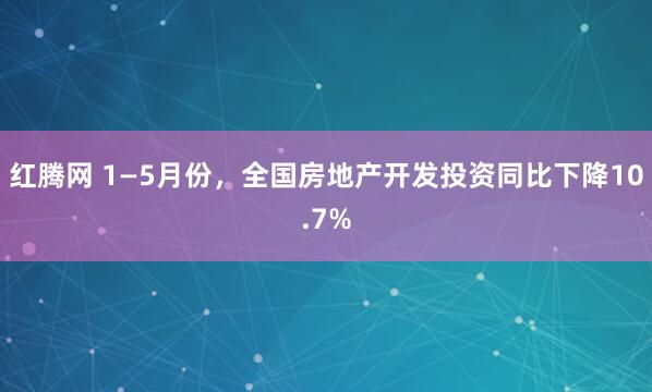 红腾网 1—5月份，全国房地产开发投资同比下降10.7%