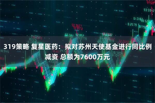 319策略 复星医药：拟对苏州天使基金进行同比例减资 总额为7600万元