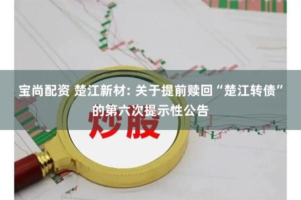 宝尚配资 楚江新材: 关于提前赎回“楚江转债”的第六次提示性公告