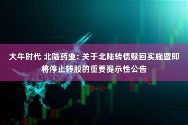 大牛时代 北陆药业: 关于北陆转债赎回实施暨即将停止转股的重要提示性公告