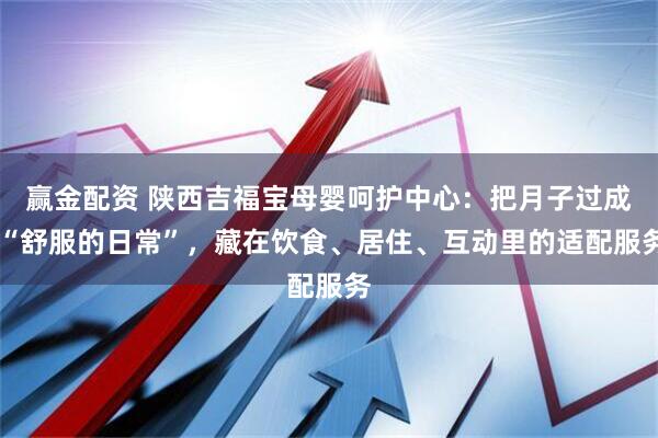 赢金配资 陕西吉福宝母婴呵护中心：把月子过成 “舒服的日常”，藏在饮食、居住、互动里的适配服务