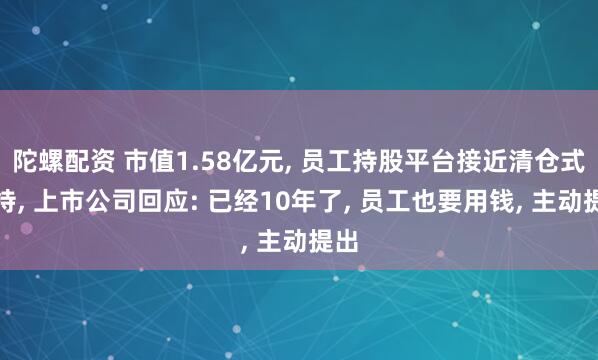 陀螺配资 市值1.58亿元, 员工持股平台接近清仓式减持, 上市公司回应: 已经10年了, 员工也要用钱, 主动提出