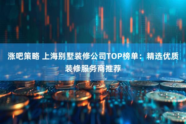 涨吧策略 上海别墅装修公司TOP榜单：精选优质装修服务商推荐