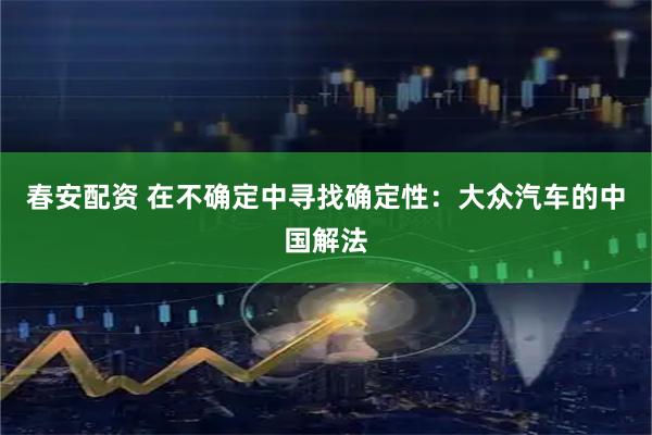 春安配资 在不确定中寻找确定性：大众汽车的中国解法